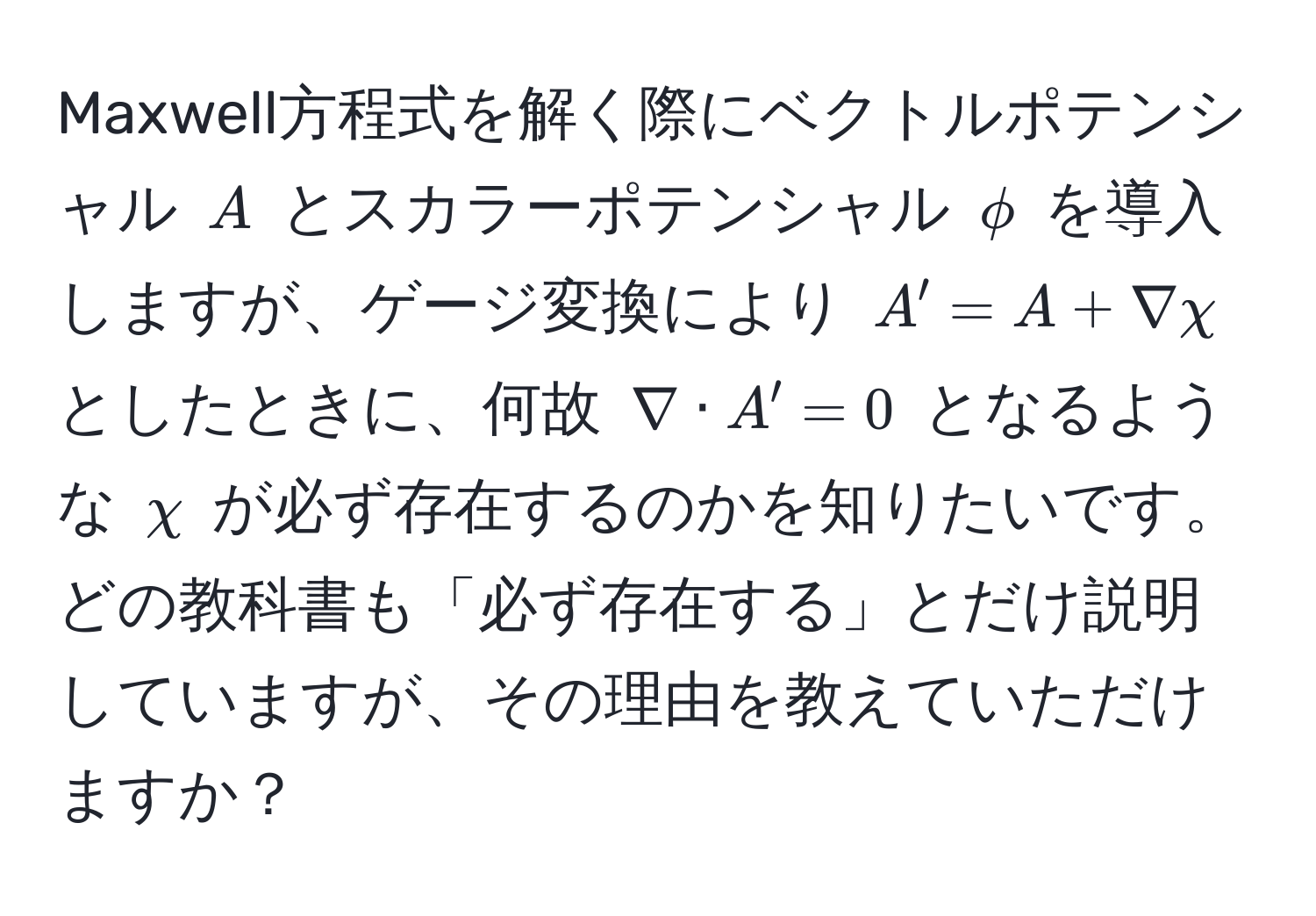 Maxwell方程式を解く際にベクトルポテンシャル $A$ とスカラーポテンシャル $phi$ を導入しますが、ゲージ変換により $A' = A + nabla chi$ としたときに、何故 $nabla · A' = 0$ となるような $chi$ が必ず存在するのかを知りたいです。どの教科書も「必ず存在する」とだけ説明していますが、その理由を教えていただけますか？