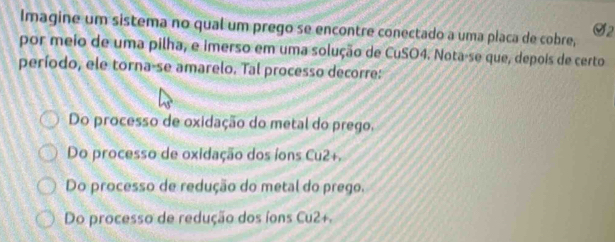 Imagine um sistema no qual um prego se encontre conectado a uma placa de cobre,
por meio de uma pilha, e imerso em uma solução de CuSO4. Nota-se que, depois de certo
período, ele torna-se amarelo. Tal processo decorre:
Do processo de oxidação do metal do prego.
Do processo de oxidação dos íons Cu2+.
Do processo de redução do metal do prego.
Do processo de redução dos íons Cu2+.