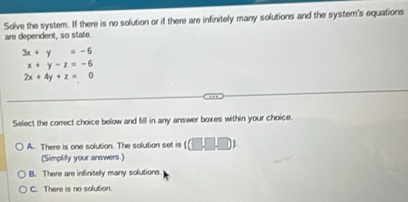 Solve the system. If there is no solution or if there are infinitely many solutions and the system's equations
are dependent, so state.
3x+y=-6
x+y-z=-6
2x+4y+z=0
Select the correct choice below and fill in any answer boxes within your choice.
A. There is one solution. The solution set is ((□ ,□ ,□ ). 
(Simplify your answers.)
B. There are infinitely many solutions.
C. There is no solution.