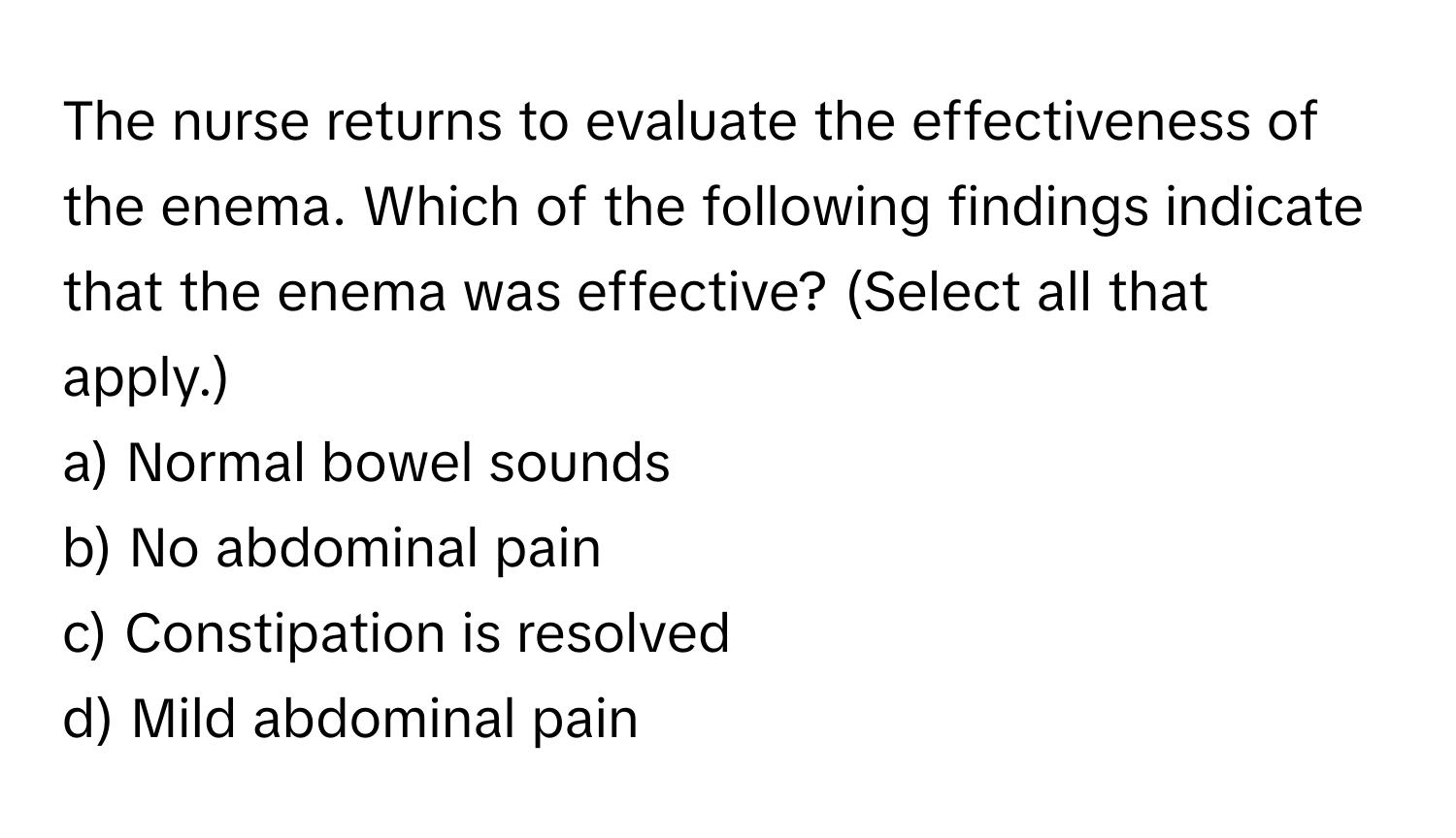 The nurse returns to evaluate the effectiveness of the enema. Which of the following findings indicate that the enema was effective? (Select all that apply.)

a) Normal bowel sounds
b) No abdominal pain
c) Constipation is resolved
d) Mild abdominal pain