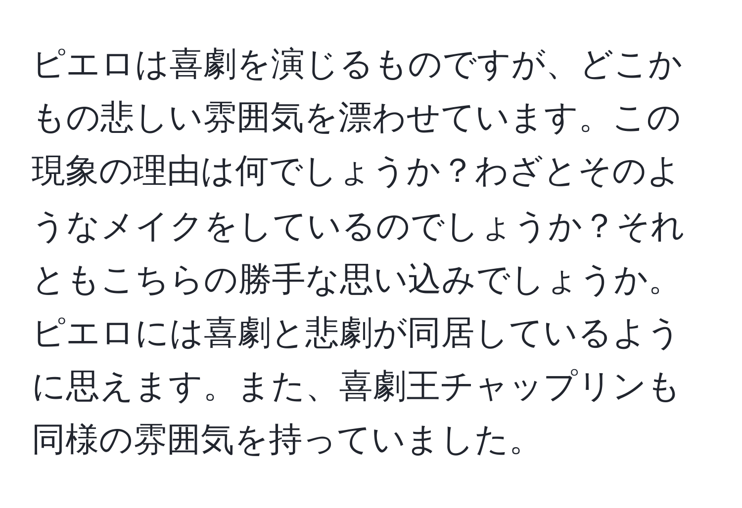 ピエロは喜劇を演じるものですが、どこかもの悲しい雰囲気を漂わせています。この現象の理由は何でしょうか？わざとそのようなメイクをしているのでしょうか？それともこちらの勝手な思い込みでしょうか。ピエロには喜劇と悲劇が同居しているように思えます。また、喜劇王チャップリンも同様の雰囲気を持っていました。