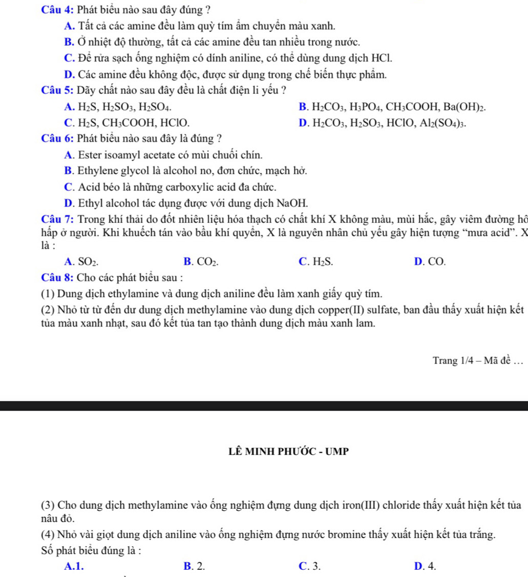Phát biểu nào sau đây đúng ?
A. Tất cả các amine đều làm quỳ tím ẩm chuyền màu xanh.
B. Ở nhiệt độ thường, tất cả các amine đều tan nhiều trong nước.
C. Đề rửa sạch ống nghiệm có dính aniline, có thể dùng dung dịch HCl.
D. Các amine đều không độc, được sử dụng trong chế biến thực phẩm.
Câu 5: Dãy chất nào sau đây đều là chất điện li yếu ?
A. H_2S,H_2SO_3,H_2SO_4. B. H_2CO_3,H_3PO_4,CH_3COOH,Ba(OH)_2.
C. H_2S,CH_3( COOH、 HClO. D. H_2CO_3,H_2SO_3,HClO, Al_2(SO_4)_3.
Câu 6: Phát biểu nào sau đây là đúng ?
A. Ester isoamyl acetate có mùi chuối chín.
B. Ethylene glycol là alcohol no, đơn chức, mạch hở.
C. Acid béo là những carboxylic acid đa chức.
D. Ethyl alcohol tác dụng được với dung dịch NaOH.
Câu 7: Trong khí thải do đốt nhiên liệu hóa thạch có chất khí X không màu, mùi hắc, gây viêm đường hô
hấp ở người. Khi khuếch tán vào bầu khí quyển, X là nguyên nhân chủ yếu gây hiện tượng “mưa acid”. X
là :
A. SO_2. B. CO_2. C. H_2S D. CO.
Câu 8: Cho các phát biểu sau :
(1) Dung dịch ethylamine và dung dịch aniline đều làm xanh giấy quỳ tím.
(2) Nhỏ từ từ đến dư dung dịch methylamine vào dung dịch copper(II) sulfate, ban đầu thấy xuất hiện kết
tủa màu xanh nhạt, sau đó kết tủa tan tạo thành dung dịch màu xanh lam.
Trang 1/4 - Mã đề .
LÊ MINH PHƯỚC - UMP
(3) Cho dung dịch methylamine vào ống nghiệm đựng dung dịch iron(III) chloride thấy xuất hiện kết tủa
nâu đỏ.
(4) Nhỏ vài giọt dung dịch aniline vào ống nghiệm đựng nước bromine thấy xuất hiện kết tủa trắng.
Số phát biểu đúng là :
A.1. B. 2. C. 3. D. 4.