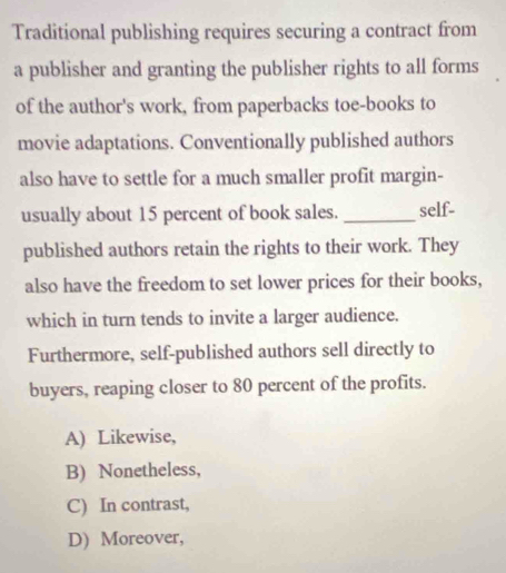 Traditional publishing requires securing a contract from
a publisher and granting the publisher rights to all forms
of the author's work, from paperbacks toe-books to
movie adaptations. Conventionally published authors
also have to settle for a much smaller profit margin-
usually about 15 percent of book sales. _self-
published authors retain the rights to their work. They
also have the freedom to set lower prices for their books,
which in turn tends to invite a larger audience.
Furthermore, self-published authors sell directly to
buyers, reaping closer to 80 percent of the profits.
A) Likewise,
B) Nonetheless,
C) In contrast,
D) Moreover,