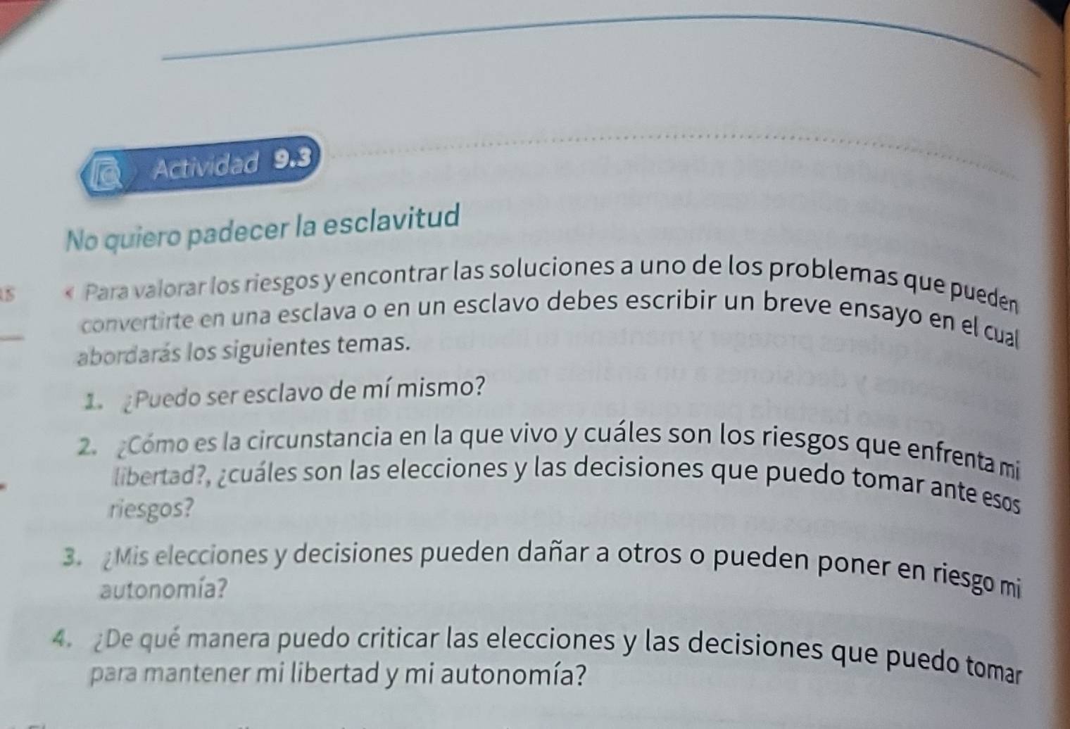 Actividad 9.3 
No quiero padecer la esclavitud 
uS « Para valorar los riesgos y encontrar las soluciones a uno de los problemas que pueden 
_ 
convertirte en una esclava o en un esclavo debes escribir un breve ensayo en el cual 
abordarás los siguientes temas. 
1 ¿ Puedo ser esclavo de mí mismo? 
2. Cómo es la circunstancia en la que vivo y cuáles son los riesgos que enfrenta mi 
libertad?, ¿cuáles son las elecciones y las decisiones que puedo tomar ante esos 
riesgos? 
3.Mis elecciones y decisiones pueden dañar a otros o pueden poner en riesgo mi 
autonomía? 
4. ¿De qué manera puedo criticar las elecciones y las decisiones que puedo tomar 
para mantener mi libertad y mi autonomía?