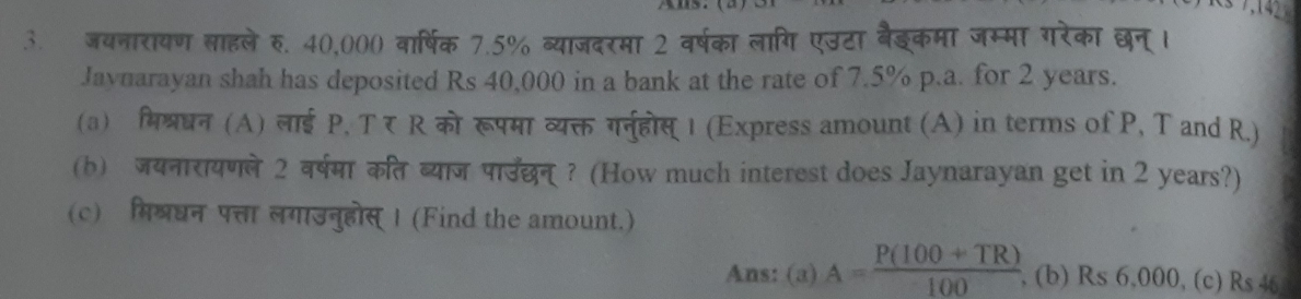 जयनारायण साहले र. 40,000 वार्षिक 7.5% व्याजदरमा 2 वर्षका लागि एउटा बैइकमा जम्मा गरेका छन् । 
Jaynarayan shah has deposited Rs 40,000 in a bank at the rate of 7.5% p.a. for 2 years. 
(a) मिश्रधन (A) लाई P. T र R को रूपमा व्यक्त गरनुहोस् 1 (Express amount (A) in terms of P, T and R.) 
(b) जयनारायणले 2 वर्षमा कित ब्याज पारउदछन् ? (How much interest does Jaynarayan get in 2 years?) 
(c) मिशरधन पत्ता लगाउनुहोस् । (Find the amount.) 
Ans: (a) A= (P(100+TR))/100  , (b) Rs 6,000, (c) Rs 46