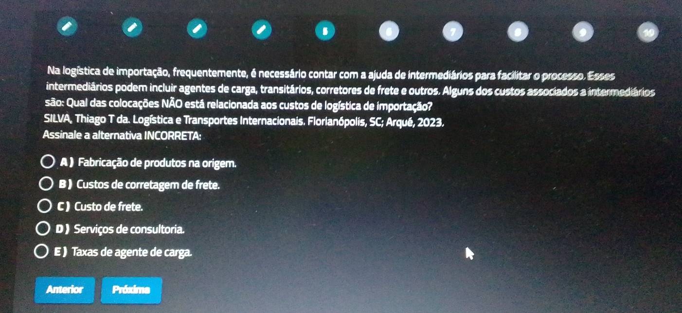 Na logística de importação, frequentemente, é necessário contar com a ajuda de intermediários para facilitar o processo. Esses
intermediários podem incluir agentes de carga, transitários, corretores de frete e outros. Alguns dos custos associados a intermediários
são: Qual das colocações NÃO está relacionada aos custos de logística de importação?
SILVA, Thiago T da. Logística e Transportes Internacionais. Florianópolis, SC; Arqué, 2023.
Assinale a alternativa INCORRETA:
A ) Fabricação de produtos na origem.
B ) Custos de corretagem de frete.
C ) Custo de frete.
D ) Serviços de consultoria.
E ) Taxas de agente de carga.
Anterior Próxima