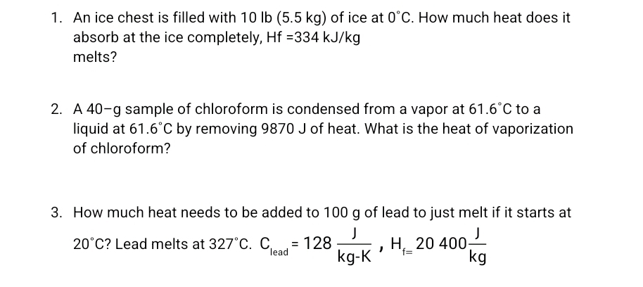 An ice chest is filled with 10 lb (5.5 kg) of ice at 0°C. How much heat does it 
absorb at the ice completely, Hf=334kJ/kg
melts? 
2. A 40-g sample of chloroform is condensed from a vapor at 61.6°C to a 
liquid at 61.6°C by removing 9870 J of heat. What is the heat of vaporization 
of chloroform? 
3. How much heat needs to be added to 100 g of lead to just melt if it starts at
20°C ? Lead melts at 327°C. C_lead=128 J/kg-K , H_f=20400 J/kg 