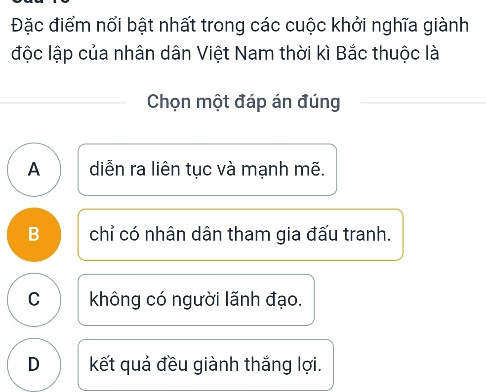 Đặc điểm nổi bật nhất trong các cuộc khởi nghĩa giành
độc lập của nhân dân Việt Nam thời kì Bắc thuộc là
Chọn một đáp án đúng
A diễn ra liên tục và mạnh mẽ.
B chỉ có nhân dân tham gia đấu tranh.
C không có người lãnh đạo.
D kết quả đều giành thắng lợi.