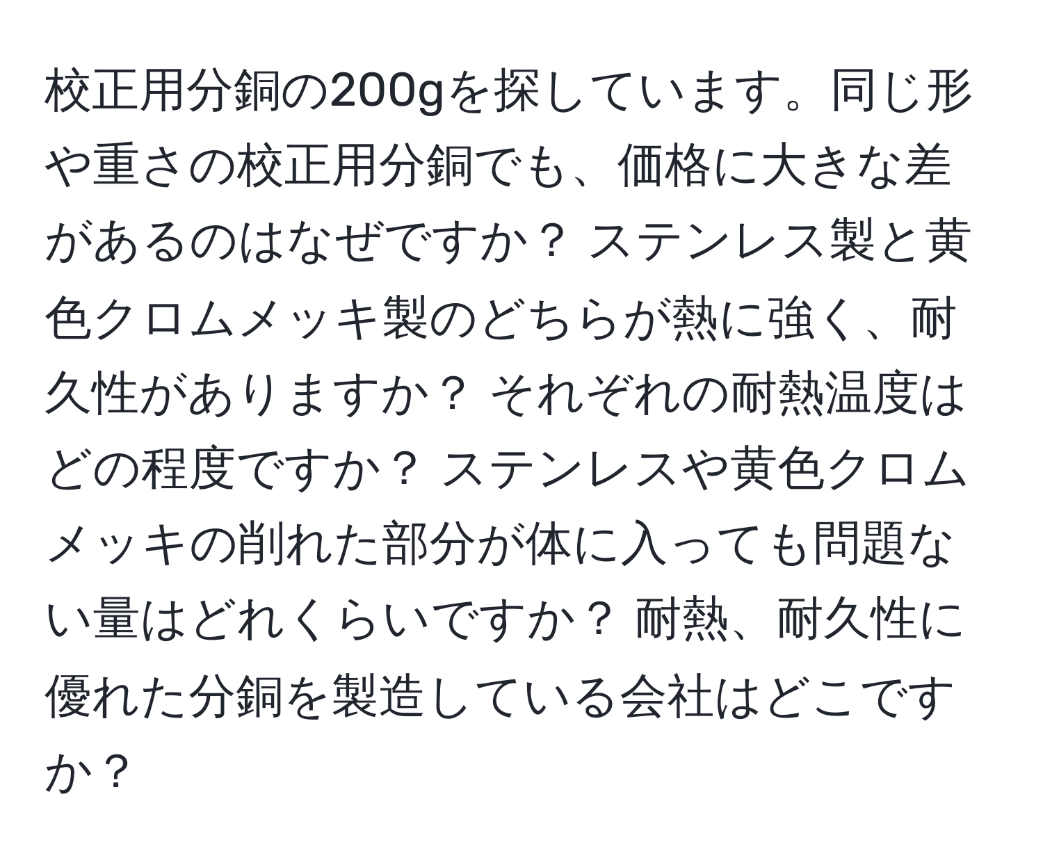 校正用分銅の200gを探しています。同じ形や重さの校正用分銅でも、価格に大きな差があるのはなぜですか？ ステンレス製と黄色クロムメッキ製のどちらが熱に強く、耐久性がありますか？ それぞれの耐熱温度はどの程度ですか？ ステンレスや黄色クロムメッキの削れた部分が体に入っても問題ない量はどれくらいですか？ 耐熱、耐久性に優れた分銅を製造している会社はどこですか？