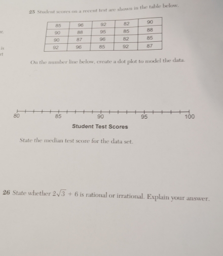 Student scores on a recent test are shown in the table below. 
r 
is 
it 
On the number line below, create a dot plot to model the data.
80 85 90 95 100
Student Test Scores 
State the median test score for the data set. 
26 State whether 2sqrt(3)+6 is rational or irrational. Explain your answer.