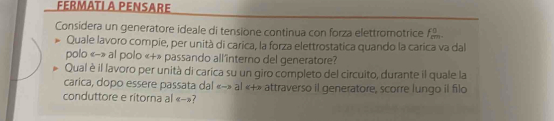 FERMATL A PENSARE 
Considera un generatore ideale di tensione continua con forza elettromotrice f_m^0
Quale lavoro compie, per unità di carica, la forza elettrostatica quando la carica va dal 
polo «-» al polo «+» passando all'interno del generatore? 
Qual è il lavoro per unità di carica su un giro completo del circuito, durante il quale la 
carica, dopo essere passata dal «-» al «+» attraverso il generatore, scorre lungo il filo 
conduttore e ritorna al (L-7) 7