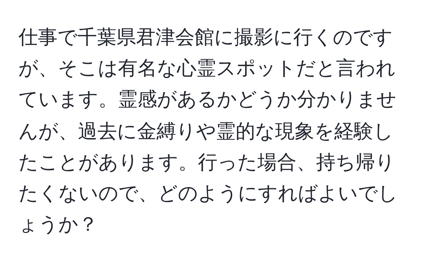 仕事で千葉県君津会館に撮影に行くのですが、そこは有名な心霊スポットだと言われています。霊感があるかどうか分かりませんが、過去に金縛りや霊的な現象を経験したことがあります。行った場合、持ち帰りたくないので、どのようにすればよいでしょうか？