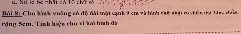 d. Số lẻ bé nhất có 10 chữ số_
Bài 8: Cho hình vuông có độ dài một cạnh 9 cm và hình chữ nhật có chiều dài 2dm, chiều
rộng 5cm. Tính hiệu chu vi hai hình đó