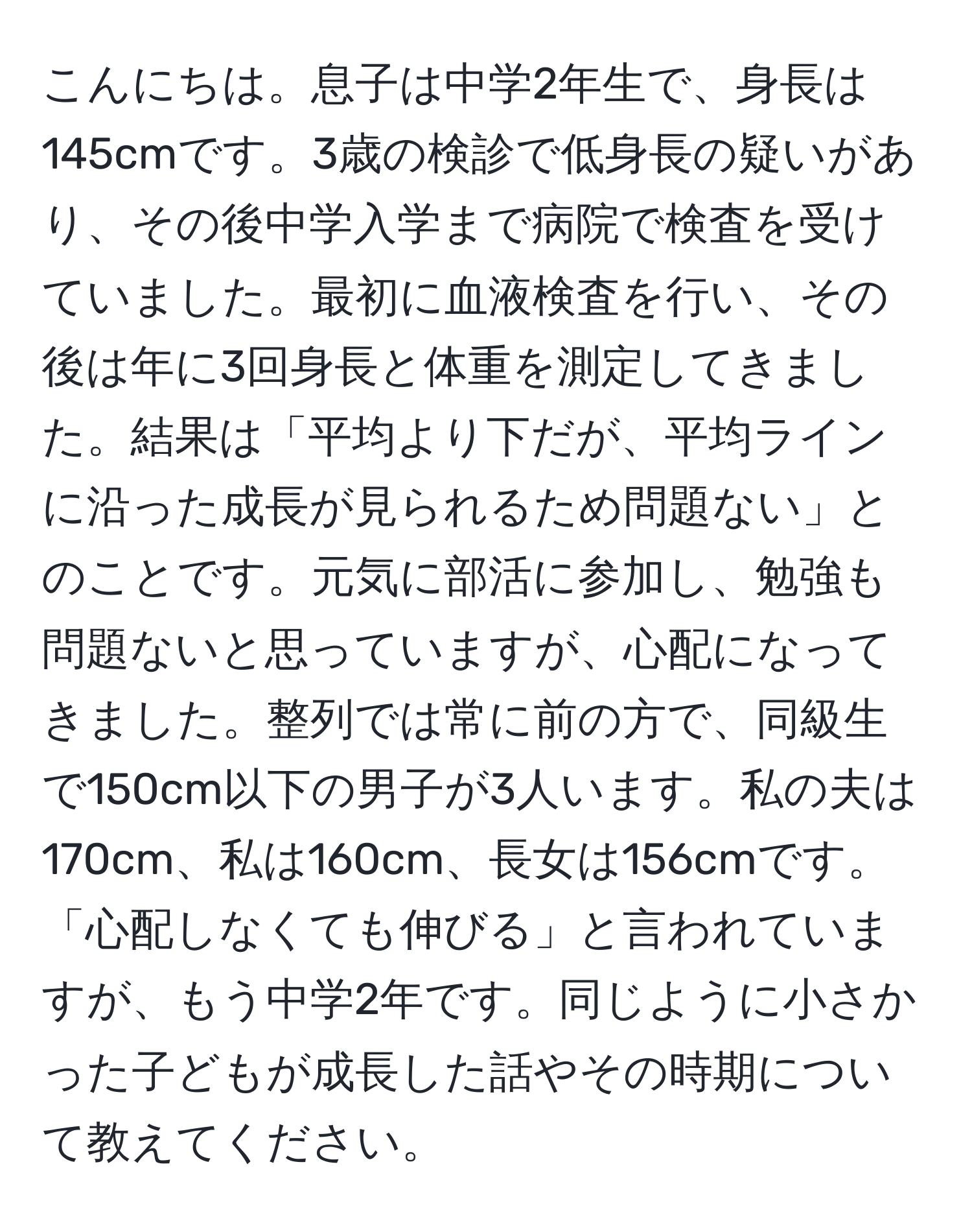 こんにちは。息子は中学2年生で、身長は145cmです。3歳の検診で低身長の疑いがあり、その後中学入学まで病院で検査を受けていました。最初に血液検査を行い、その後は年に3回身長と体重を測定してきました。結果は「平均より下だが、平均ラインに沿った成長が見られるため問題ない」とのことです。元気に部活に参加し、勉強も問題ないと思っていますが、心配になってきました。整列では常に前の方で、同級生で150cm以下の男子が3人います。私の夫は170cm、私は160cm、長女は156cmです。「心配しなくても伸びる」と言われていますが、もう中学2年です。同じように小さかった子どもが成長した話やその時期について教えてください。