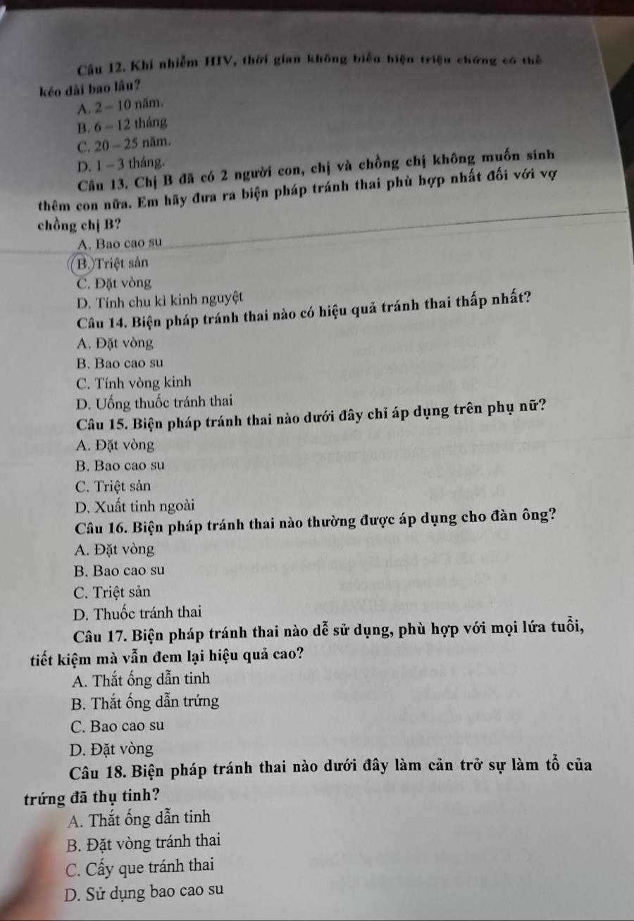 Cầu 12. Khi nhiễm HIV, thời gian không biểu hiện triệu chứng có thể
kéo dài bao lâu?
A. 2 - 10 năm.
B. 6 - 12 tháng
C. 20 - 25 năm.
D. 1 - 3 tháng.
Câu 13. Chị B đã có 2 người con, chị và chồng chị không muốn sinh
thêm con nữa. Em hãy đưa ra biện pháp tránh thai phù hợp nhất đối với vợ
chồng chị B?
A. Bao cao su
B.)Triệt sản
C. Đặt vòng
D. Tính chu kì kinh nguyệt
Câu 14. Biện pháp tránh thai nào có hiệu quả tránh thai thấp nhất?
A. Đặt vòng
B. Bao cao su
C. Tính vòng kinh
D. Uống thuốc tránh thai
Câu 15. Biện pháp tránh thai nào dưới đây chỉ áp dụng trên phụ nữ?
A. Đặt vòng
B. Bao cao su
C. Triệt sản
D. Xuất tinh ngoài
Câu 16. Biện pháp tránh thai nào thường được áp dụng cho đàn ông?
A. Đặt vòng
B. Bao cao su
C. Triệt sản
D. Thuốc tránh thai
Câu 17. Biện pháp tránh thai nào dễ sử dụng, phù hợp với mọi lứa tuổi,
tiết kiệm mà vẫn đem lại hiệu quả cao?
A. Thắt ống dẫn tinh
B. Thắt ống dẫn trứng
C. Bao cao su
D. Đặt vòng
Câu 18. Biện pháp tránh thai nào dưới đây làm cản trở sự làm tổ của
trứng đã thụ tinh?
A. Thắt ống dẫn tinh
B. Đặt vòng tránh thai
C. Cấy que tránh thai
D. Sử dụng bao cao su