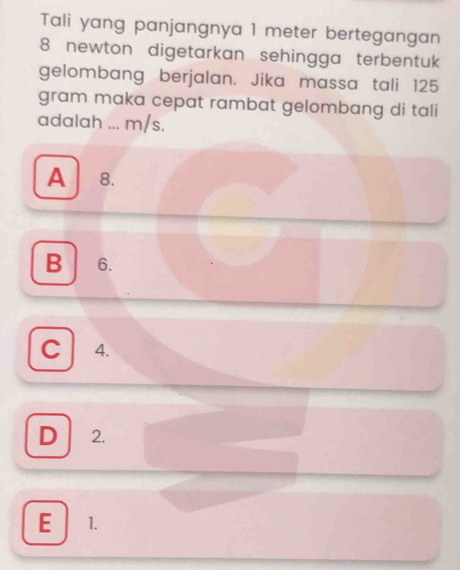 Tali yang panjangnya 1 meter bertegangan
8 newton digetarkan sehingga terbentuk
gelombang berjalan. Jika massa tali 125
gram maka cepat rambat gelombang di tali
adalah ... m/s.
A 8.
B 6.
C 4.
D 2.
E 1.