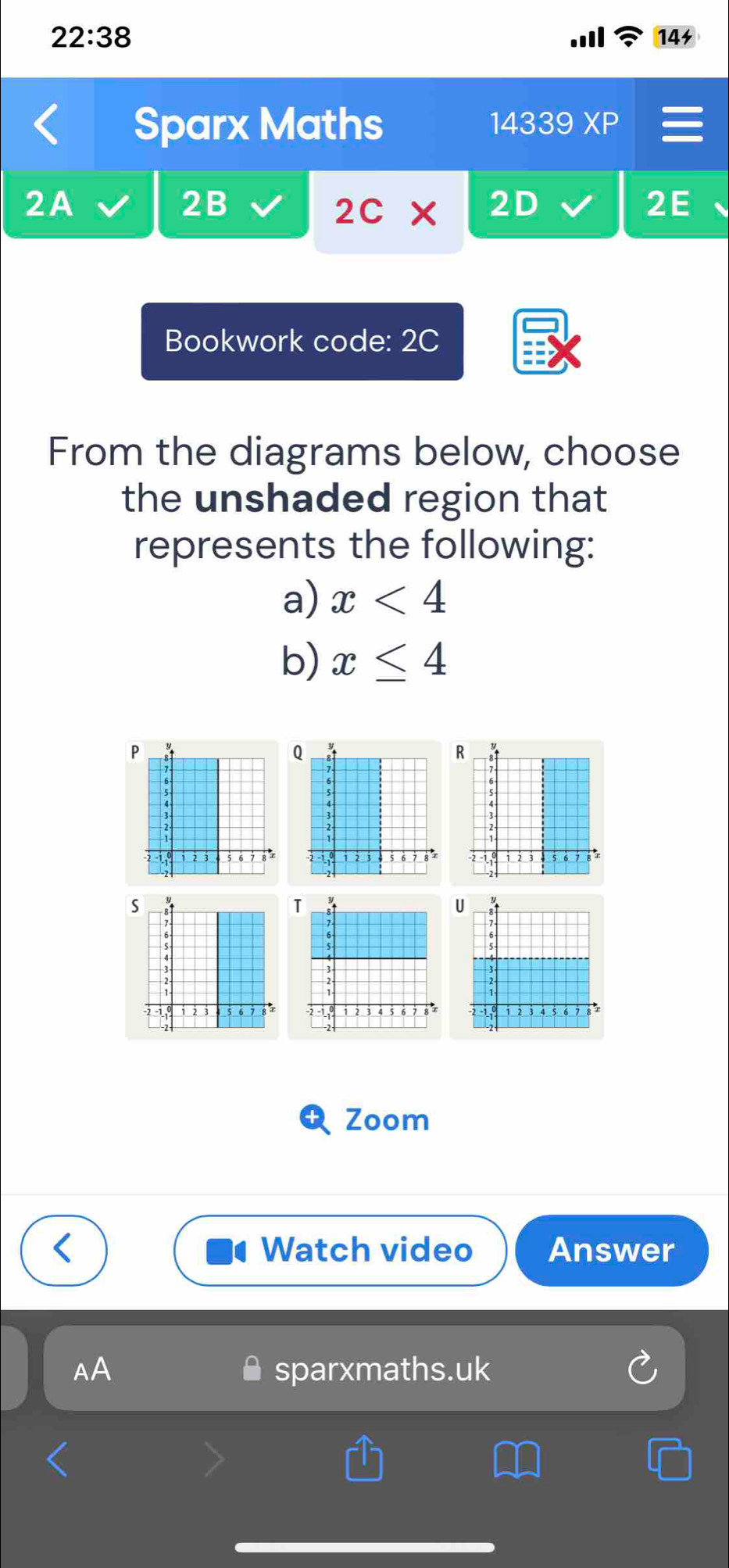 22:38 
14 
Sparx Maths 14339 XP 
2A 
2B 
2c* 2D 2E 
Bookwork code: 2C 
From the diagrams below, choose 
the unshaded region that 
represents the following: 
a) x<4</tex> 
b) x≤ 4
P
Q
R 
s 
TU 

Zoom 
Watch video Answer 
AA sparxmaths.uk