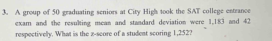 A group of 50 graduating seniors at City High took the SAT college entrance 
exam and the resulting mean and standard deviation were 1,183 and 42
respectively. What is the z-score of a student scoring 1,252?