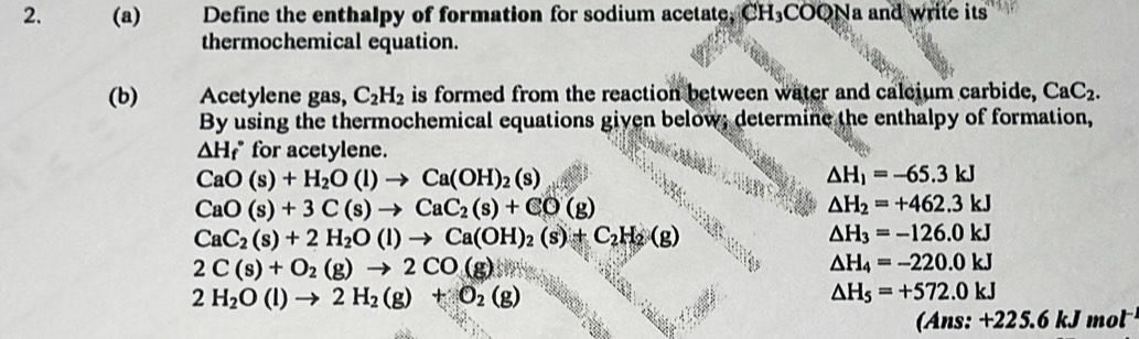 a Define the enthalpy of formation for sodium acetate, CH_3COQ Na and write its 
thermochemical equation. 
(b) Acetylene gas, C_2H_2 is formed from the reaction between water and caleium carbide, CaC_2. 
By using the thermochemical equations given below; determine the enthalpy of formation,
△ H_f^((circ) for acetylene.
CaO(s)+H_2)O(l)to Ca(OH)_2(s)
△ H_1=-65.3kJ
CaO(s)+3C(s)to CaC_2(s)+CO(g)
△ H_2=+462.3kJ
CaC_2(s)+2H_2O(l)to Ca(OH)_2(s)+C_2H_2(g)
△ H_3=-126.0kJ
2C(s)+O_2(g)to 2CO(g)
△ H_4=-220.0kJ
2H_2O(l)to 2H_2(g)+O_2(g)
△ H_5=+572.0kJ
(Ans: +225.6k 1mol