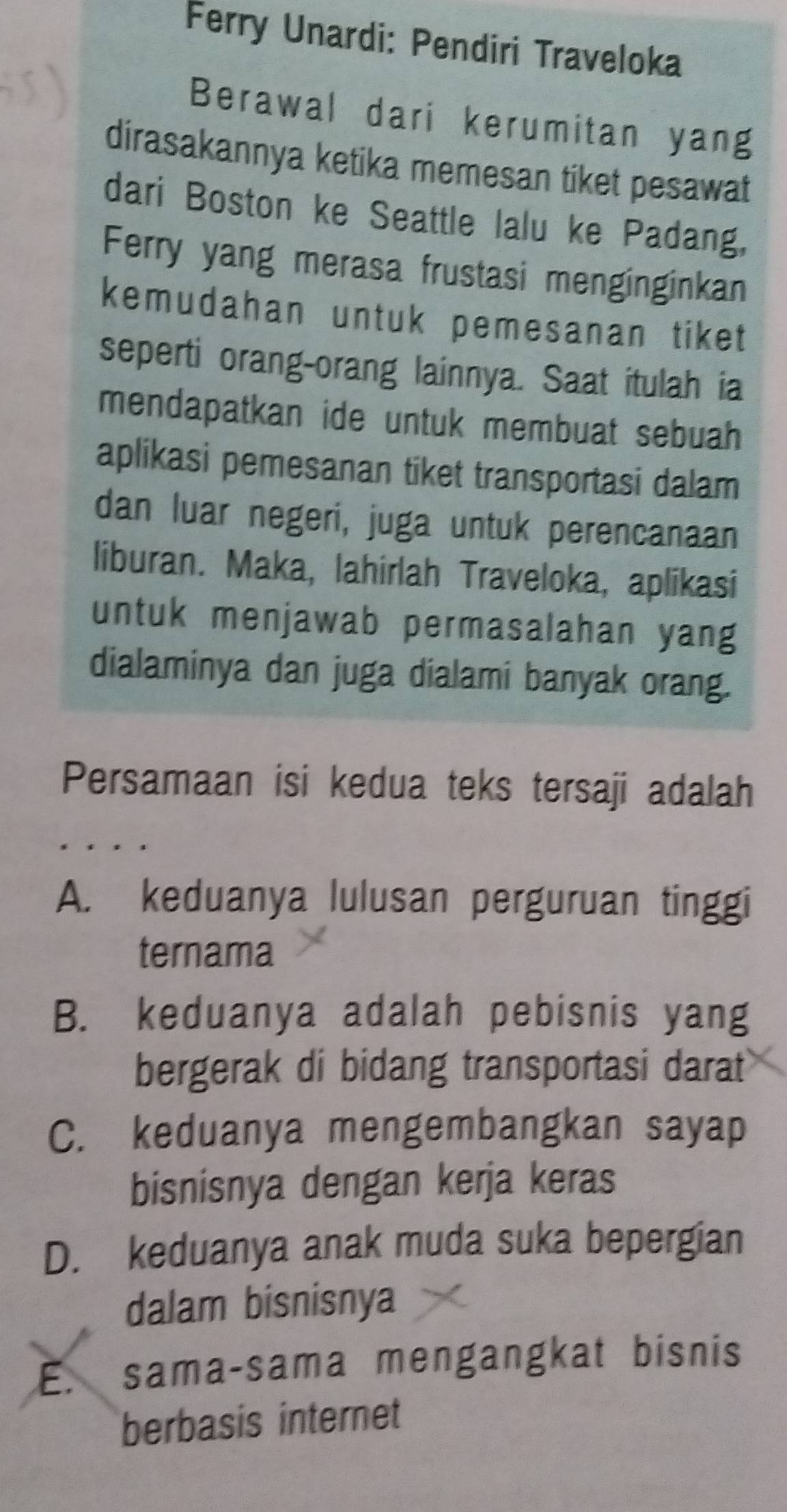 Ferry Unardi: Pendiri Traveloka
Berawal dari kerumitan yang
dirasakannya ketika memesan tiket pesawat
dari Boston ke Seattle lalu ke Padang.
Ferry yang merasa frustasi menginginkan
kemudahan untuk pemesanan tiket
seperti orang-orang lainnya. Saat itulah ia
mendapatkan ide untuk membuat sebuah 
aplikasi pemesanan tiket transportasi dalam
dan luar negeri, juga untuk perencanaan
liburan. Maka, lahirlah Traveloka, aplikasi
untuk menjawab permasalahan yang
dialaminya dan juga dialami banyak orang.
Persamaan isi kedua teks tersaji adalah
A. keduanya lulusan perguruan tinggi
ternama
B. keduanya adalah pebisnis yang
bergerak di bidang transportasi darat
C. keduanya mengembangkan sayap
bisnisnya dengan kerja keras
D. keduanya anak muda suka bepergian
dalam bisnisnya
E. sama-sama mengangkat bisnis
berbasis internet