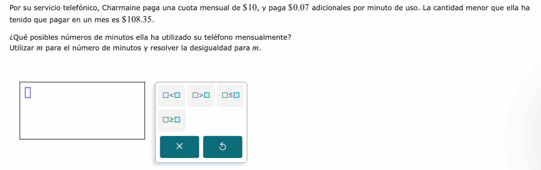 Por su servicio telefónico, Charmaine paga una cuota mensual de $10, y paga $0.07 adicionales por minuto de uso. La cantidad menor que ella ha 
tenido que pagar en un mes es $108.35. 
¿Qué posibles números de minutos ella ha utilizado su teléfono mensualmente? 
Utilizar m para el número de minutos y resolver la desigualdad para m.
□ □ >□ □ ≤ □
□ ≥ □
S