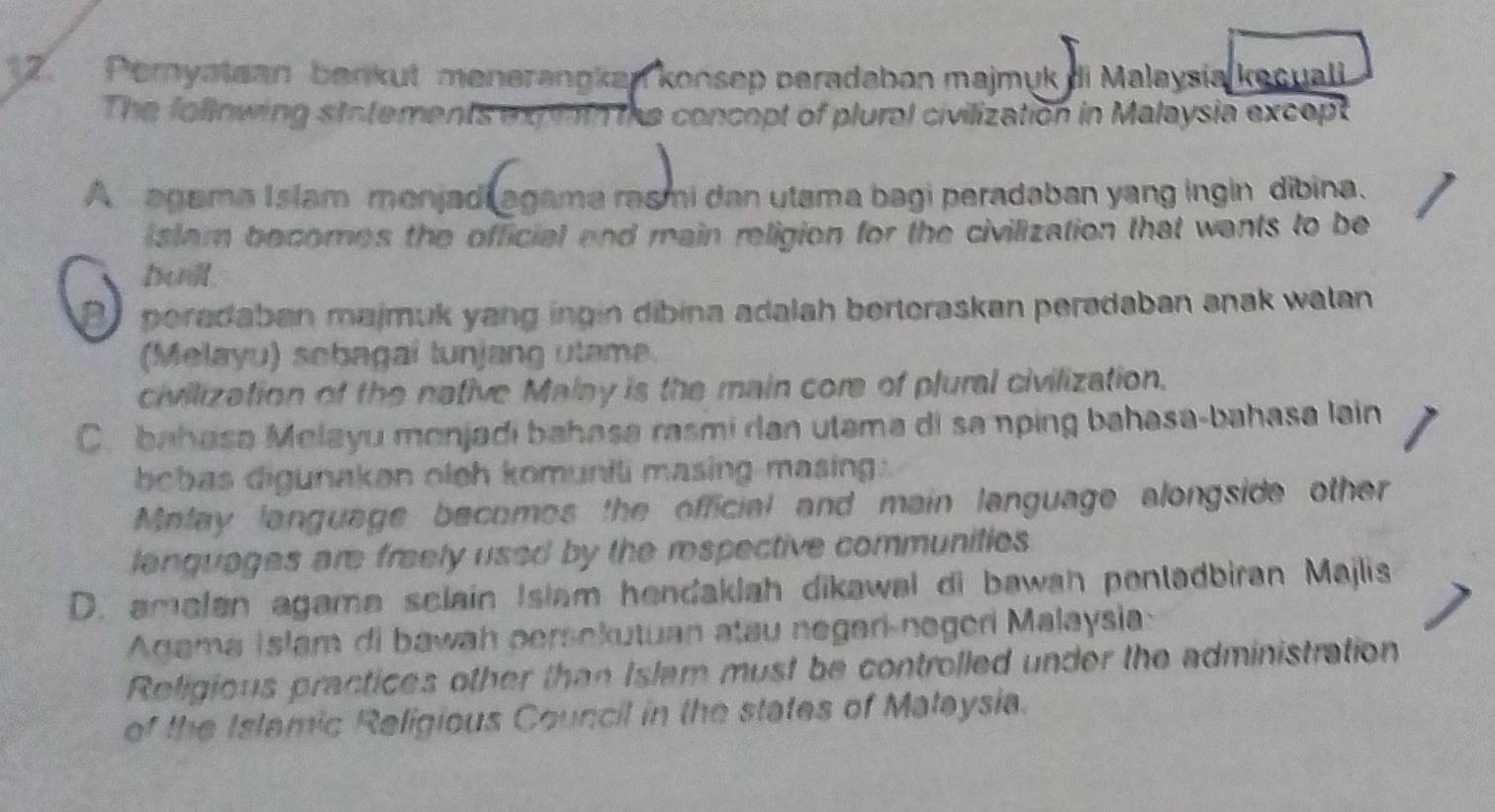 Peryatean benkut menerangkan konsep peradabon majmuk di Malaysia kecuali
The following statements expit the concopt of plural civilization in Malaysia except
A agama Islam menjadi agama rasmi dan utama bagi peradaban yang ingin dibina.
i slam becomes the official and main religion for the civilization that wants to be
buill.
peradaban majmuk yang ingin dibina adalah bertoraskan peradaban anak walan 
(Melayu) scbagai tunjang utame.
civilization of the native Malay is the main core of plural civilization.
C. bahasa Melayu monjadi bahasa rasmi ran utama di sa nping bahasa-bahasa lain
bebas digunaken oleh komunili masing masing :
Mnfay language becomos the official and main language alongside other
lanquages are freely used by the respective communities 
D. amalan agame sclain Islam hendaklah dikawal di bawah pentadbiran Majlis
Agama Islam di bawah persokutuan atau negari-negeri Malaysia:
Religious practices other than Islem must be controlled under the administration
of the Islamic Religious Council in the states of Maleysia.