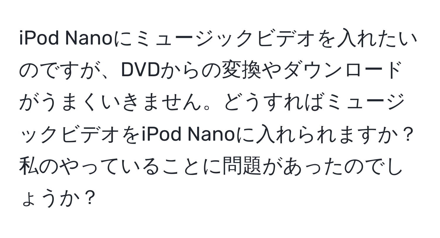 iPod Nanoにミュージックビデオを入れたいのですが、DVDからの変換やダウンロードがうまくいきません。どうすればミュージックビデオをiPod Nanoに入れられますか？私のやっていることに問題があったのでしょうか？