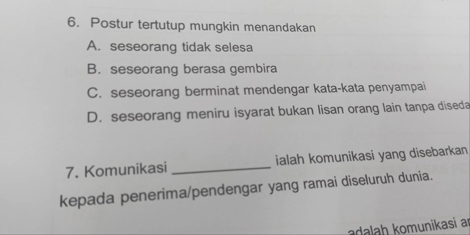 Postur tertutup mungkin menandakan
A. seseorang tidak selesa
B. seseorang berasa gembira
C. seseorang berminat mendengar kata-kata penyampai
D. seseorang meniru isyarat bukan lisan orang lain tanpa diseda
7. Komunikasi _ialah komunikasi yang disebarkan 
kepada penerima/pendengar yang ramai diseluruh dunia.
l h munikasi an