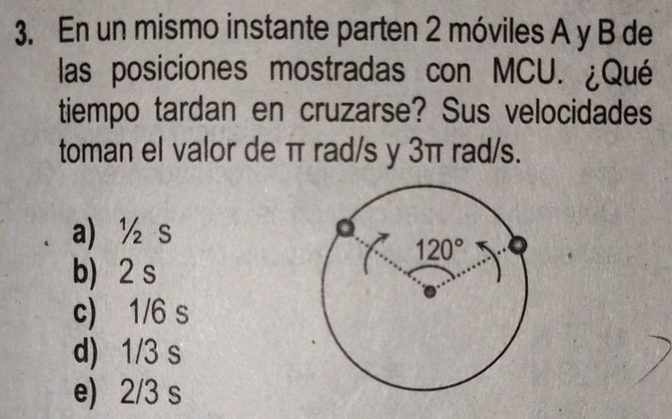 En un mismo instante parten 2 móviles A y B de
las posiciones mostradas con MCU. ¿Qué
tiempo tardan en cruzarse? Sus velocidades
toman el valor de π rad/s y 3π rad/s.
a) ½ s
b) 2 s
c) 1/6 s
d) 1/3 s
e) 2/3 s