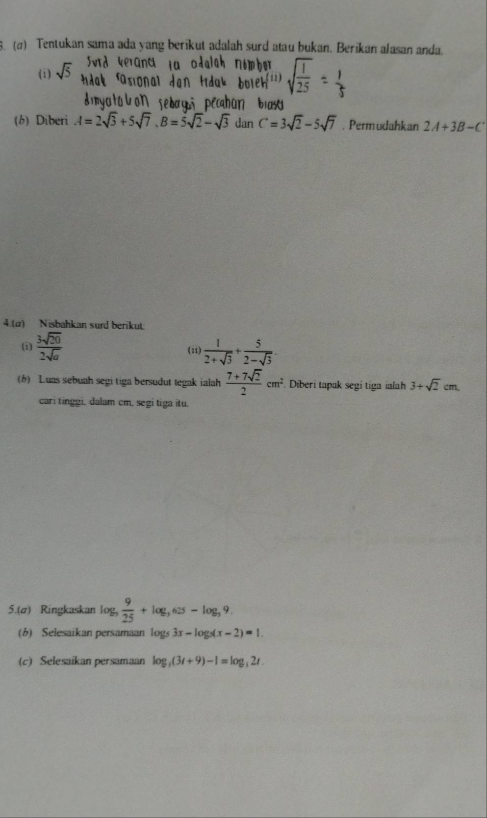 Tentukan sama ada yang berikut adalah surd atau bukan. Berikan alasan anda. 
(i) sqrt(5)
(b) Diberi A=2sqrt(3)+5sqrt(7). B=5sqrt(2)-sqrt(3)danC=3sqrt(2)-5sqrt(7). Permudahkan 2A+3B-C
4.(a) Nisbahkan surd berikut: 
(i)  3sqrt(20)/2sqrt(a)  (ii)  1/2+sqrt(3) + 5/2-sqrt(3) . 
(b) Luas sebuah segi tiga bersudut tegak ialah  (7+7sqrt(2))/2 cm^2 Diberi tapak segi tiga ialah 3+sqrt(2)cm. 
carí tinggi, dalam cm, segí tiga itu. 
5.(a) Ringkaskan log _5 9/25 +log _3625-log _59. 
(b) Selesaikan persamaan log _53x-log _5(x-2)=1. 
(c) Selesaikan persamaan log _3(3t+9)-1=log _32t.