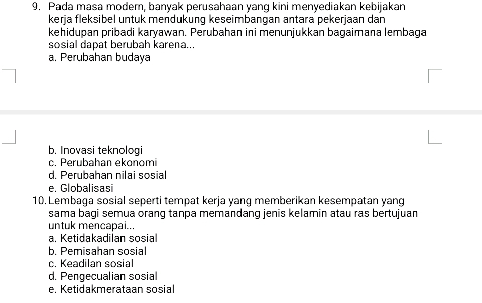 Pada masa modern, banyak perusahaan yang kini menyediakan kebijakan
kerja fleksibel untuk mendukung keseimbangan antara pekerjaan dan
kehidupan pribadi karyawan. Perubahan ini menunjukkan bagaimana lembaga
sosial dapat berubah karena...
a. Perubahan budaya
b. Inovasi teknologi
c. Perubahan ekonomi
d. Perubahan nilai sosial
e. Globalisasi
10. Lembaga sosial seperti tempat kerja yang memberikan kesempatan yang
sama bagi semua orang tanpa memandang jenis kelamin atau ras bertujuan
untuk mencapai...
a. Ketidakadilan sosial
b. Pemisahan sosial
c. Keadilan sosial
d. Pengecualian sosial
e. Ketidakmerataan sosial