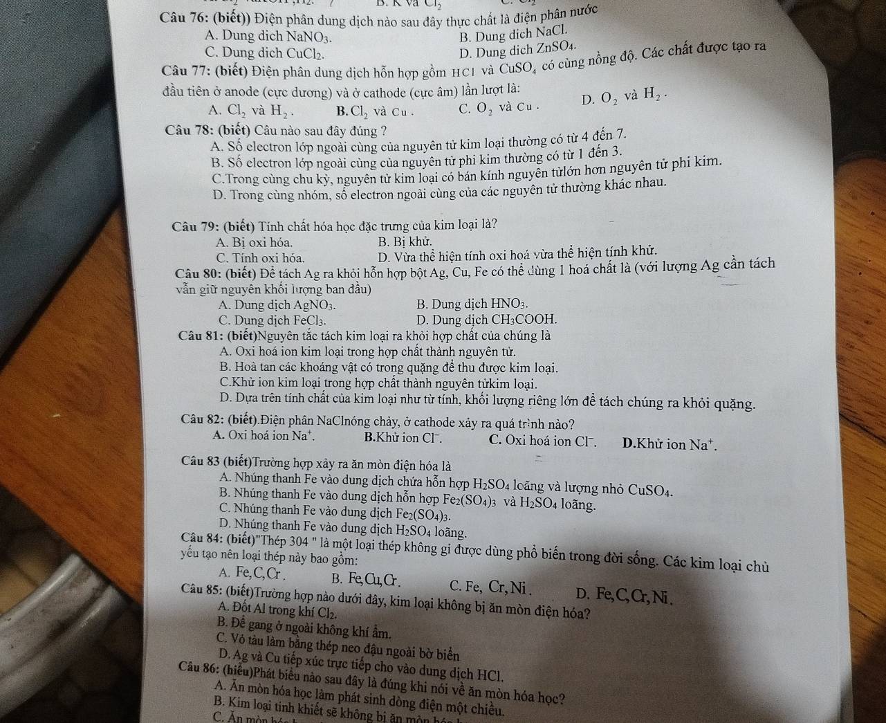 CI_2
Câu 76: (biết)) Điện phân dung dịch nào sau đây thực chất là điện phân nước
A. Dung dich NaNO_3. B. Dung dich sqrt(a) Cl.
C. Dung dich CuCl₂. D. Dung dich ZnSO_4.
Câu 77: (biết) Điện phân dung dịch hỗn hợp gồm HC1 và CuSO_4 có cùng nồng độ. Các chất được tạo ra
đầu tiên ở anode (cực dương) và ở cathode (cực âm) lần lượt là:
A. Cl_2 và H_2. B. Cl_2 và Cu. C. O_2 và Cu. D. O_2 và H_2.
Câu 78: (biết) Câu nào sau đây đúng ?
A. Số electron lớp ngoài cùng của nguyên tử kim loại thường có từ 4 đến 7.
B. Số electron lớp ngoài cùng của nguyên tử phi kim thường có từ 1 đến 3.
C.Trong cùng chu kỳ, nguyên tử kim loại có bán kính nguyễn tửlớn hơn nguyên tử phi kim.
D. Trong cùng nhóm, số electron ngoài cùng của các nguyên tử thường khác nhau.
Câu 79: (biết) Tính chất hóa học đặc trưng của kim loại là?
A. Bị oxi hóa. B. Bi khử.
C. Tính oxi hóa. D. Vừa thể hiện tính oxi hoá vừa thể hiện tính khử.
Câu 80: (biết) Đề tách Ag ra khỏi hỗn hợp bột Ag, Cu, Fe có thể dùng 1 hoá chất là (với lượng Ag cần tách
vẫn giữ nguyên khối lượng ban đầu)
A. Dung dịch AgNO₃. B. Dung dịch HNO₃.
C. Dung dịch FeCl₃. D. Dung dịch C H;COOH.
Câu 81: (biết)Nguyên tắc tách kim loại ra khỏi hợp chất của chúng là
A. Oxi hoá ion kim loại trong hợp chất thành nguyên tử.
B. Hoà tan các khoáng vật có trong quặng để thu được kim loại.
C.Khử ion kim loại trong hợp chất thành nguyên tửkim loại.
D. Dựa trên tính chất của kim loại như từ tính, khối lượng riêng lớn để tách chúng ra khỏi quặng.
Câu 82: (biết).Điện phân NaClnóng chảy, ở cathode xảy ra quá trình nào?
A. Oxi hoá ion Na*. B.Khử ion Clˉ. C. Oxi hoá ion Cl . D.Khử ion N a⁺.
Câu 83 (biết)Trường hợp xảy ra ăn mòn điện hóa là
A. Nhúng thanh Fe vào dung dịch chứa hỗn hợp H_2SO_4 loǎng và lượng nhỏ CuSO_4.
B. Nhúng thanh Fe vào dung dịch hỗn hợp Fe_2(SO_4): 3 và H_2SO_4 loãng.
C. Nhúng thanh Fe vào dung dịch Fe_2(SO_4)_3.
D. Nhúng thanh Fe vào dung dịch H_2SO_4 loãng.
Câu 84: (biết)"Thép 304 '' là một loại thép không gi được dùng phổ biến trong đời sống. Các kim loại chủ
yếu tạo nên loại thép này bao gồm:
A. Fe,C,Cr . B. Fe,Cu,Cr. C. Fe, Cr,Ni . D. Fe,( () , Ni .
Câu 85: (biết)Trường hợp nào dưới đây, kim loại không bị ăn mòn điện hóa?
A. Đốt Al trong khí Cl₂.
B. Để gang ở ngoài không khí ẩm.
C. Vỏ tàu làm bằng thép neo đậu ngoài bờ biển
D. Ag và Cu tiếp xúc trực tiếp cho vào dung dịch HCl.
Câu 86: (hiểu)Phát biểu nào sau đây là đúng khi nói về ăn mòn hóa học?
A. Ăn mòn hóa học làm phát sinh dòng điện một chiều.
B. Kim loại tinh khiết sẽ không bị ăn môn hó
C. Ăn mòn hán
