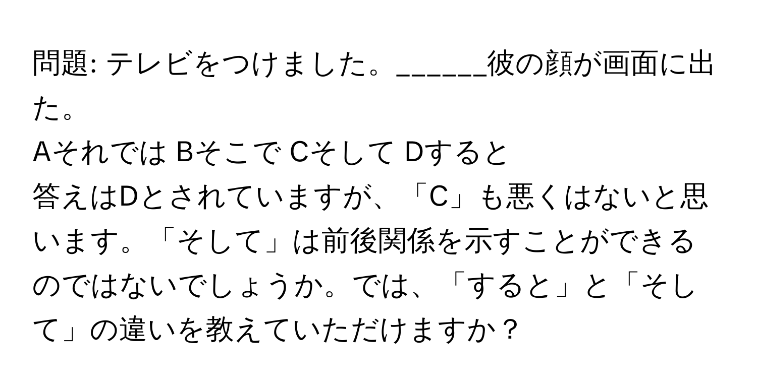 問題: テレビをつけました。______彼の顔が画面に出た。  
Aそれでは Bそこで Cそして Dすると  

答えはDとされていますが、「C」も悪くはないと思います。「そして」は前後関係を示すことができるのではないでしょうか。では、「すると」と「そして」の違いを教えていただけますか？