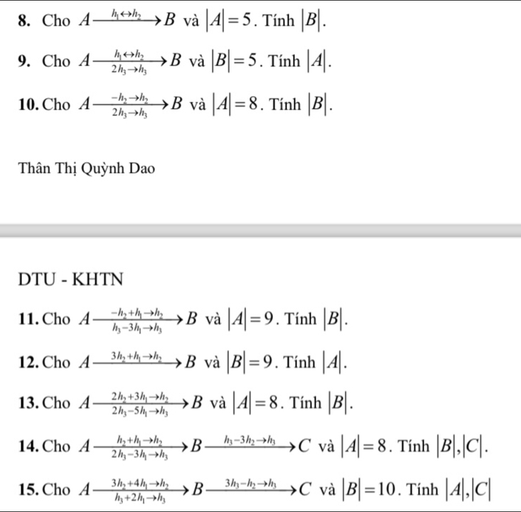 Cho Axrightarrow h_1rightarrow h_2B và |A|=5 Tinh |B|. 
9. Cho Axrightarrow h_1rightarrow h_22h_3to h_3B và |B|=5 .Ti_1 h |A|. 
10. Cho Axrightarrow -h_2to h_22h_3to h_3B và |A|=8. Tính |B|. 
Thân Thị Quỳnh Dao 
DTU - KHTN 
11. Cho Afrac -h_2+h_1to h_2h_3-3h_1to h_3B và |A|=9. Tính |B|. 
12. Cho Axrightarrow 3h_2+h_1to h_2Bva|B|=9. Tính |A|. 
13. Cho Afrac 2h_2+3h_1to h_22h_3-5h_1to h_3B^, và |A|=8.Tinh|B|. 
14. Cho Afrac h_2+h_1to h_22h_3-3h_1to h_3Bxrightarrow h_3-3h_2to h_3Cva|A|=8 Ti nh |B|,|C|. 
15. Cho Axrightarrow 3h_2+4h_1to h_2Bxrightarrow 3h_3-h_2to h_3Cvee a |B|=10. Tính |A|,|C|