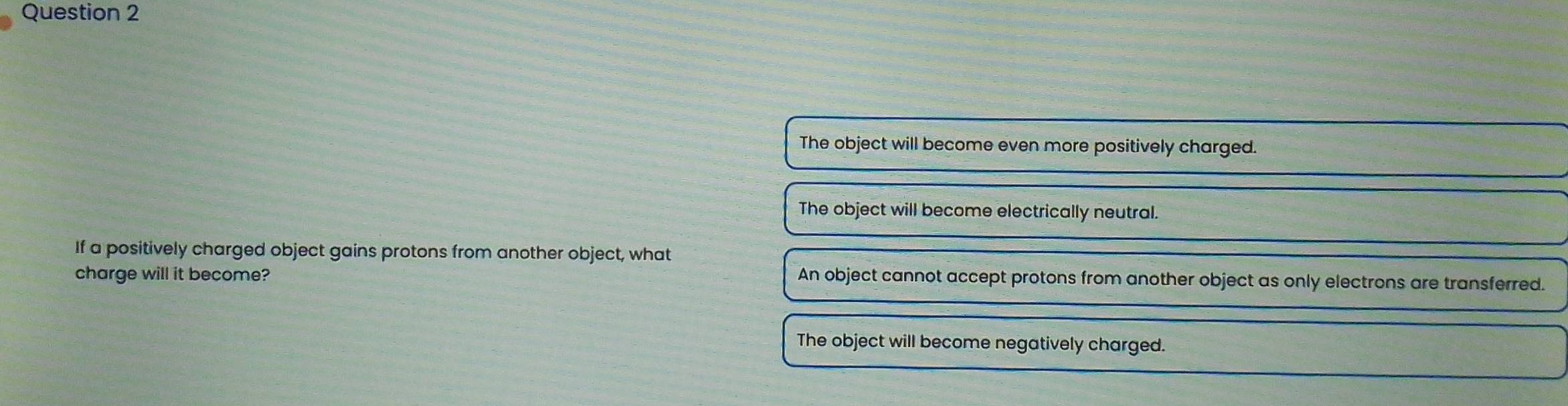 The object will become even more positively charged.
The object will become electrically neutral.
If a positively charged object gains protons from another object, what
charge will it become?
An object cannot accept protons from another object as only electrons are transferred.
The object will become negatively charged.