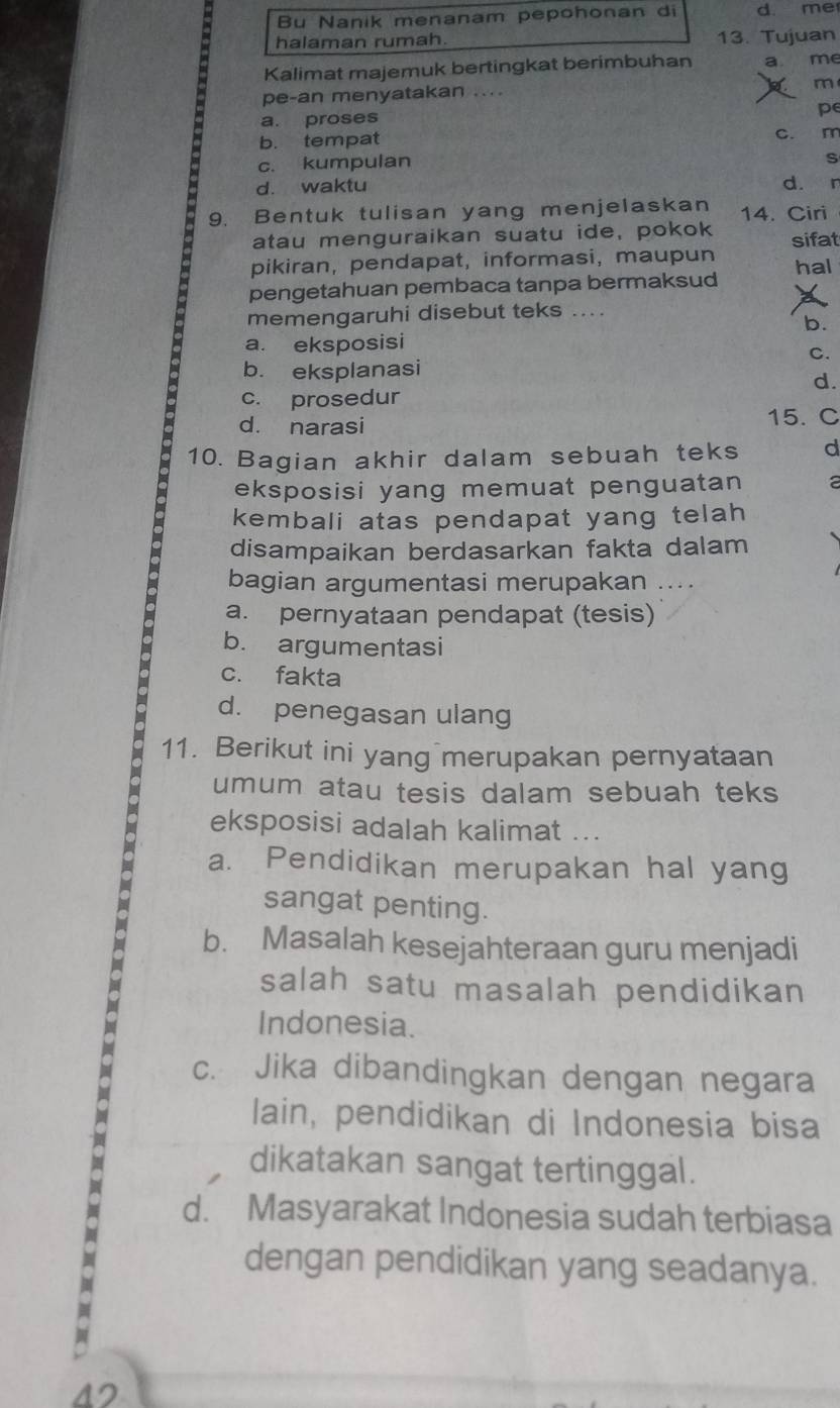 Bu Nanik menanam pepohonan di d. me
halaman rumah. 13. Tujuan
Kalimat majemuk bertingkat berimbuhan a me
m
pe-an menyatakan ....
a. proses
pe
b. tempat c. m
c. kumpulan
S
d. waktu d. r
9. Bentuk tulisan yang menjelaskan 14. Ciri
atau menguraikan suatu ide, pokok sifat
pikiran, pendapat, informasi, maupun hal
pengetahuan pembaca tanpa bermaksud
memengaruhi disebut teks ...
b.
a. eksposisi
C.
b. eksplanasi
d.
c. prosedur
d. narasi 15. C
10. Bagian akhir dalam sebuah teks d
eksposisi yang memuat penguatan a
kembali atas pendapat yang telah
disampaikan berdasarkan fakta dalam
bagian argumentasi merupakan ....
a. pernyataan pendapat (tesis)
b. argumentasi
c. fakta
d. penegasan ulang
11. Berikut ini yang merupakan pernyataan
umum atau tesis dalam sebuah teks
eksposisi adalah kalimat ...
a. Pendidikan merupakan hal yang
sangat penting.
b. Masalah kesejahteraan guru menjadi
salah satu masalah pendidikan
Indonesia.
c. Jika dibandingkan dengan negara
lain, pendidikan di Indonesia bisa
dikatakan sangat tertinggal.
d. Masyarakat Indonesia sudah terbiasa
dengan pendidikan yang seadanya.
42