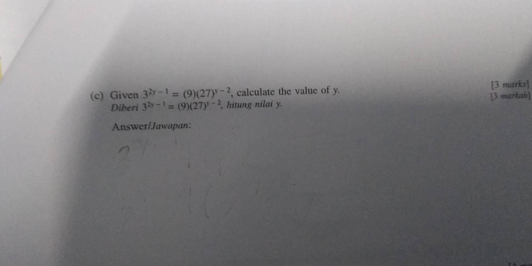 Given 3^(2y-1)=(9)(27)^y-2 , calculate the value of y. [3 marks] 
[3 markah] 
Diberi 3^(2y-1)=(9)(27)^y-2 , hitung nilai y. 
Answer/Jawapan: