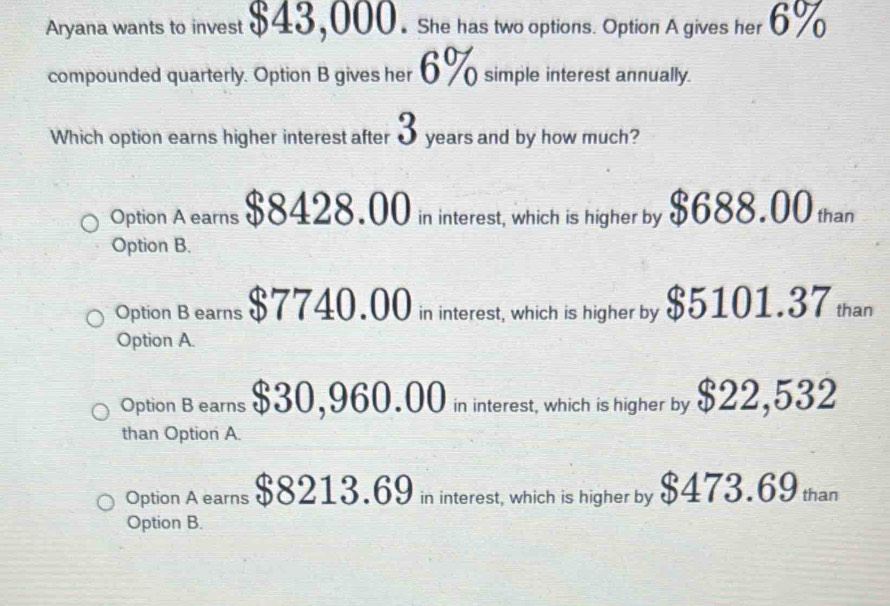 Aryana wants to invest $43,000. She has two options. Option A gives her 6%
compounded quarterly. Option B gives her 6% simple interest annually.
Which option earns higher interest after 3 years and by how much?
Option A earns $8428.00 in interest, which is higher by $688.00 than
Option B.
Option B earns $7740.00 in interest, which is higher by $5101.37 than
Option A.
Option B earns $30,960.00 in interest, which is higher by $22,532
than Option A.
Option A earns $8213.69 in interest, which is higher by $473.69 than
Option B.