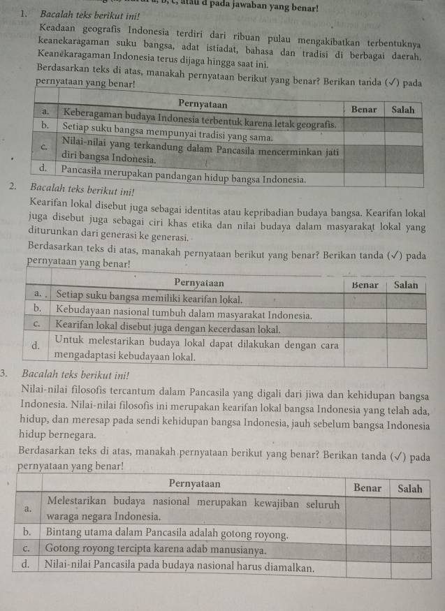 c, atau d pada jawaban yang benar! 
1. Bacalah teks berikut ini! 
Keadaan geografis Indonesia terdiri dari ribuan pulau mengakibatkan terbentuknya 
keanekaragaman suku bangsa, adat istiadat, bahasa dan tradisi di berbagai daerah. 
Keanekaragaman Indonesia terus dijaga hingga saat ini. 
Berdasarkan teks di atas, manakah pernyataan berikut yang benar? Berikan tanda (√) pada 
pernyataan yang 
Kearifan lokal disebut juga sebagai identitas atau kepribadian budaya bangsa. Kearifan lokal 
juga disebut juga sebagai ciri khas etika dan nilai budaya dalam masyarakat lokal yang 
diturunkan dari generasi ke generasi. 
Berdasarkan teks di atas, manakah pernyataan berikut yang benar? Berikan tanda (√) pada 
perny 
3s berikut ini! 
Nilai-nilai filosofis tercantum dalam Pancasila yang digali dari jiwa dan kehidupan bangsa 
Indonesia. Nilai-nilai filosofis ini merupakan kearifan lokal bangsa Indonesia yang telah ada, 
hidup, dan meresap pada sendi kehidupan bangsa Indonesia, jauh sebelum bangsa Indonesia 
hidup bernegara. 
Berdasarkan teks di atas, manakah pernyataan berikut yang benar? Berikan tanda (√) pada 
ataan yang benar!