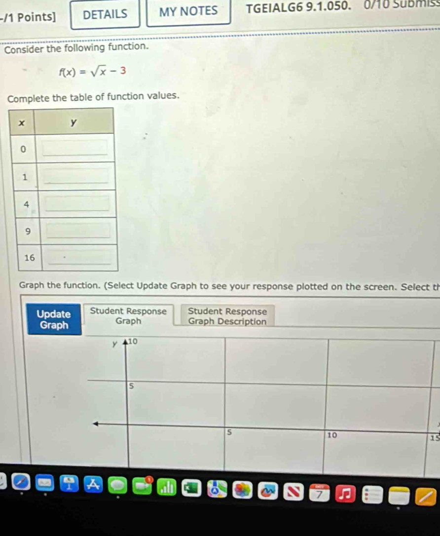 DETAILS MY NOTES TGEIALG6 9.1.050. 0/10 Submis 
Consider the following function.
f(x)=sqrt(x)-3
Complete the table of function values. 
Graph the function. (Select Update Graph to see your response plotted on the screen. Select th 
Update Student Response Student Response 
Graph Graph Graph Description
y 10
5
10
15