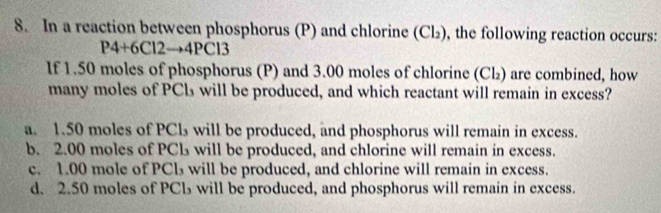 In a reaction between phosphorus (P) and chlorine (Cl₂), the following reaction occurs:
P4+6Cl2→4PCl3
If 1.50 moles of phosphorus (P) and 3.00 moles of chlorine (Cl₂) are combined, how
many moles of PCls will be produced, and which reactant will remain in excess?
a. 1.50 moles of PCl₃ will be produced, and phosphorus will remain in excess.
b. 2.00 moles of PCL will be produced, and chlorine will remain in excess.
c. 1.00 mole of PCl₃ will be produced, and chlorine will remain in excess.
d. 2.50 moles of PCl₃ will be produced, and phosphorus will remain in excess.