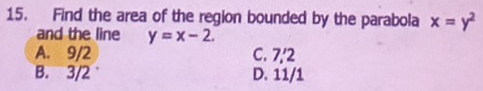 Find the area of the region bounded by the parabola x=y^2
and the line y=x-2.
A. 9/2 C. 7,' 2
B. 3/2 D. 11/1