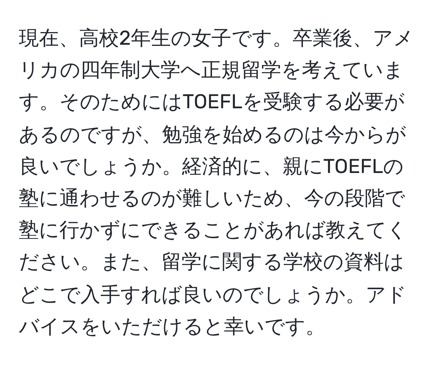 現在、高校2年生の女子です。卒業後、アメリカの四年制大学へ正規留学を考えています。そのためにはTOEFLを受験する必要があるのですが、勉強を始めるのは今からが良いでしょうか。経済的に、親にTOEFLの塾に通わせるのが難しいため、今の段階で塾に行かずにできることがあれば教えてください。また、留学に関する学校の資料はどこで入手すれば良いのでしょうか。アドバイスをいただけると幸いです。
