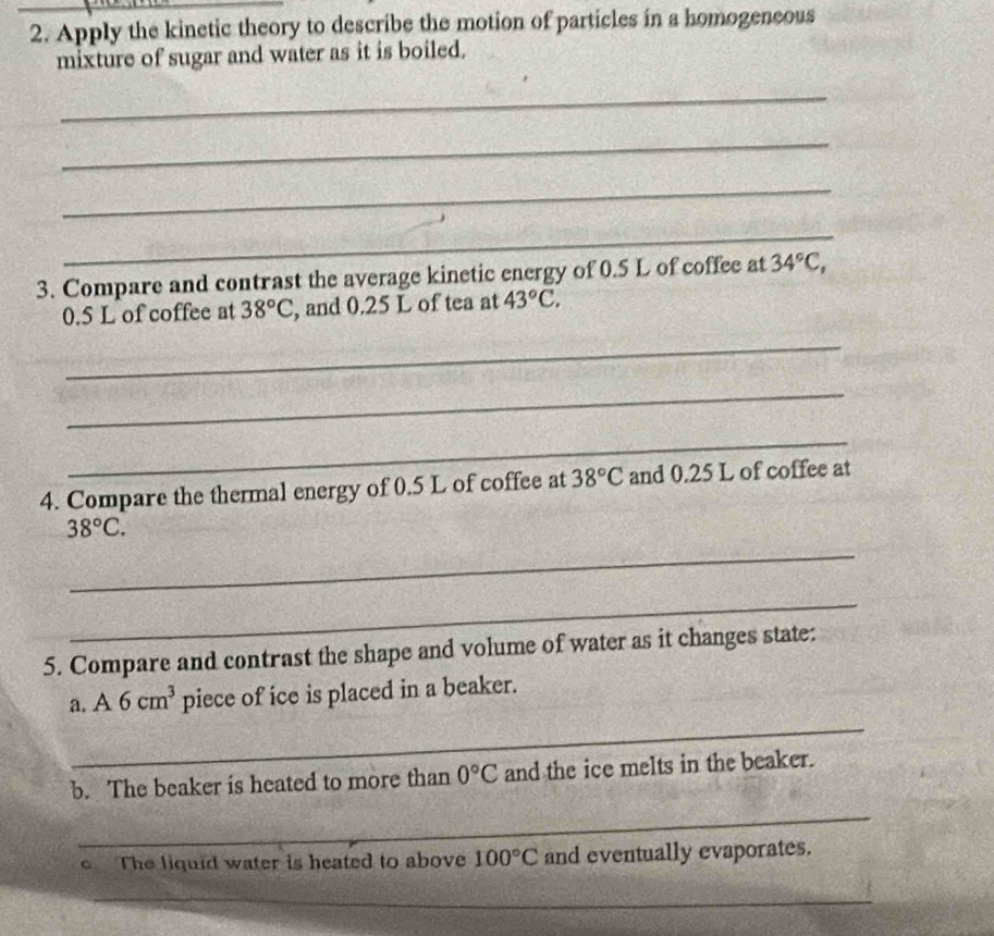Apply the kinetic theory to describe the motion of particles in a homogeneous 
mixture of sugar and water as it is boiled. 
_ 
_ 
_ 
_ 
3. Compare and contrast the average kinetic energy of 0.5 L of coffee at 34°C,
0.5 L of coffee at 38°C , and 0.25 L of tea at 43°C. 
_ 
_ 
_ 
4. Compare the thermal energy of 0.5 L of coffee at 38°C and 0.25 L of coffee at
38°C. 
_ 
_ 
5. Compare and contrast the shape and volume of water as it changes state: 
a. A6cm^3 piece of ice is placed in a beaker. 
_ 
b. The beaker is heated to more than 0°C and the ice melts in the beaker. 
_ 
The liquid water is heated to above 100°C and eventually evaporates. 
_