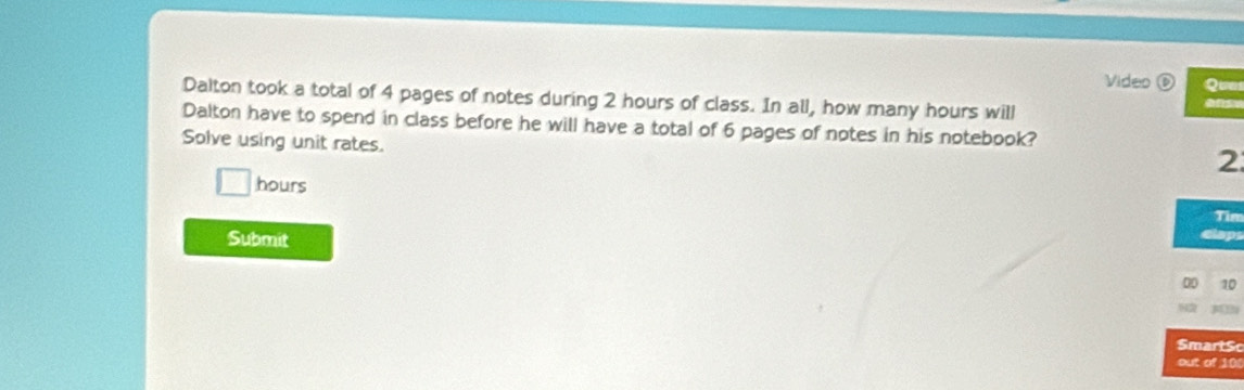 Video Quu 
Dalton took a total of 4 pages of notes during 2 hours of class. In all, how many hours will 
Dalton have to spend in class before he will have a total of 6 pages of notes in his notebook? 
Solve using unit rates.
2
hours Tin 
Submit 
Dpr 
00 10 

SmartS 
out of 100