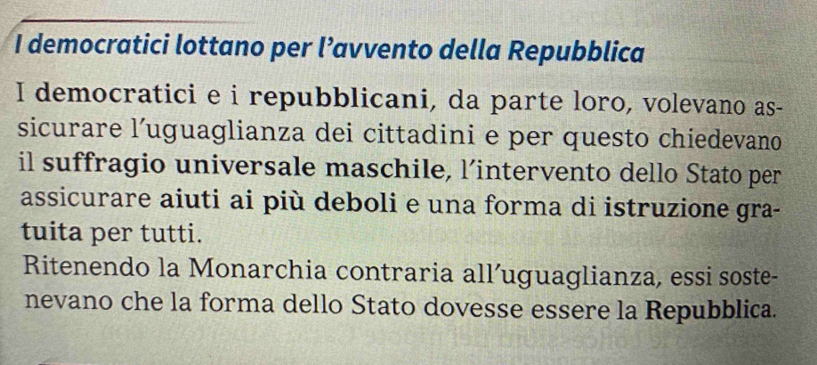 democratici lottano per l’avvento della Repubblica 
I democratici e i repubblicani, da parte loro, volevano as- 
sicurare l’uguaglianza dei cittadini e per questo chiedevano 
il suffragio universale maschile, l’intervento dello Stato per 
assicurare aiuti ai più deboli e una forma di istruzione gra- 
tuita per tutti. 
Ritenendo la Monarchia contraria all’uguaglianza, essi soste- 
nevano che la forma dello Stato dovesse essere la Repubblica.