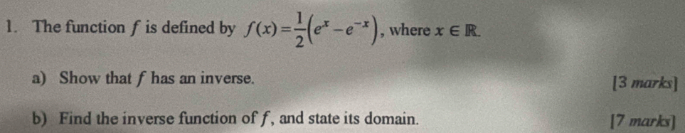 The function f is defined by f(x)= 1/2 (e^x-e^(-x)) , where x∈ R. 
a) Show that f has an inverse. [3 marks] 
b) Find the inverse function of f, and state its domain. [7 marks]