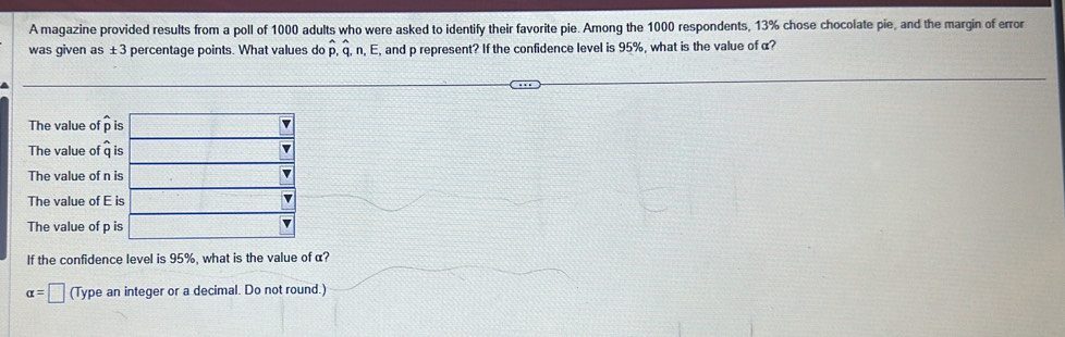 A magazine provided results from a poll of 1000 adults who were asked to identify their favorite pie. Among the 1000 respondents, 13% chose chocolate pie, and the margin of error
was given as ± 3 percentage points. What values do hat p,hat q,n,E, , and p represent? If the confidence level is 95%, what is the value of α?
The value of hat p i
The value of q 
The value of n 
The value of E 
The value of p 
If the confidence level is 95%, what is the value of α?
alpha =□ (Type an integer or a decimal. Do not round.)