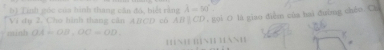 Tính góc của hình thang cân đó, biết rằng hat A=50°. 
Ví dụ 2. Cho hình thang cân ABCD có ABparallel CD gọi O là giao điểm của hai đường chéo. Chỉ 
minh OA=OB, OC=OD. 
Hình Bình hành