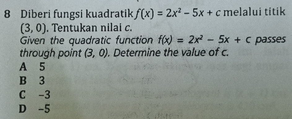 Diberi fungsi kuadratik f(x)=2x^2-5x+c melalui titik
(3,0). Tentukan nilai c.
Given the quadratic function f(x)=2x^2-5x+c passes
through point (3,0). Determine the value of c.
A 5
B 3
C -3
D -5